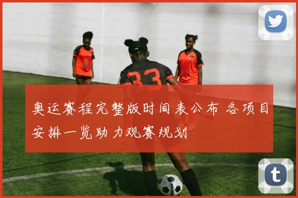 奥运赛程完整版时间表公布 各项目安排一览助力观赛规划