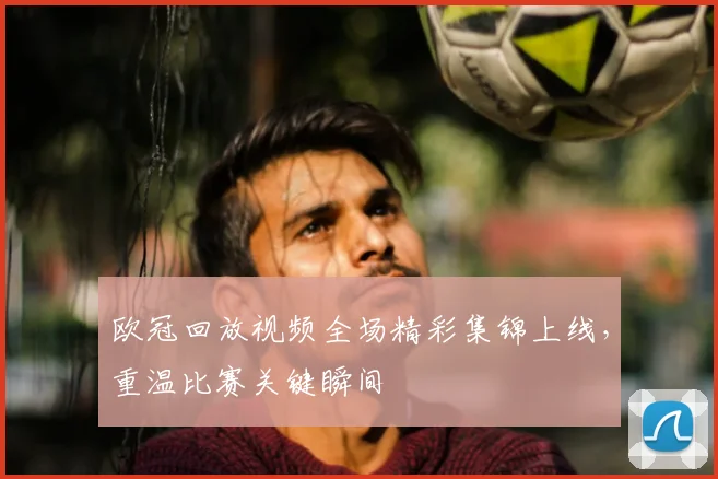 欧冠回放视频全场精彩集锦上线,重温比赛关键瞬间