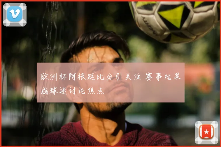 欧洲杯阿根廷比分引关注 赛事结果成球迷讨论焦点