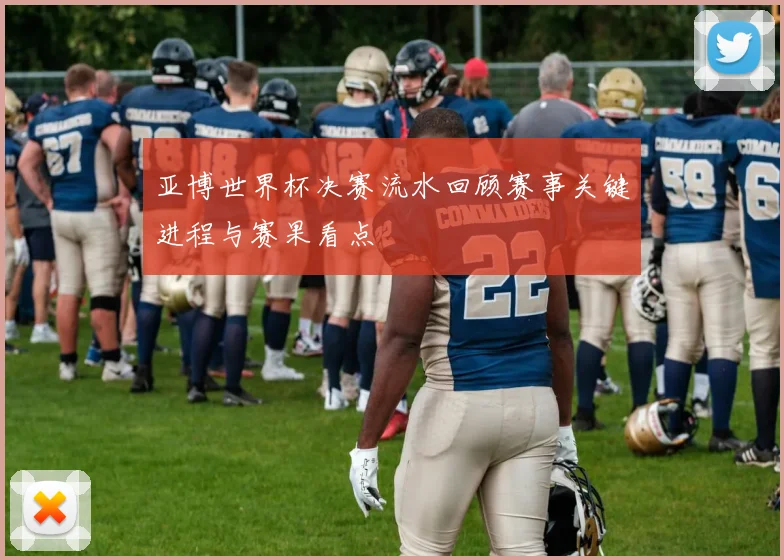 亚博世界杯决赛流水回顾赛事关键进程与赛果看点