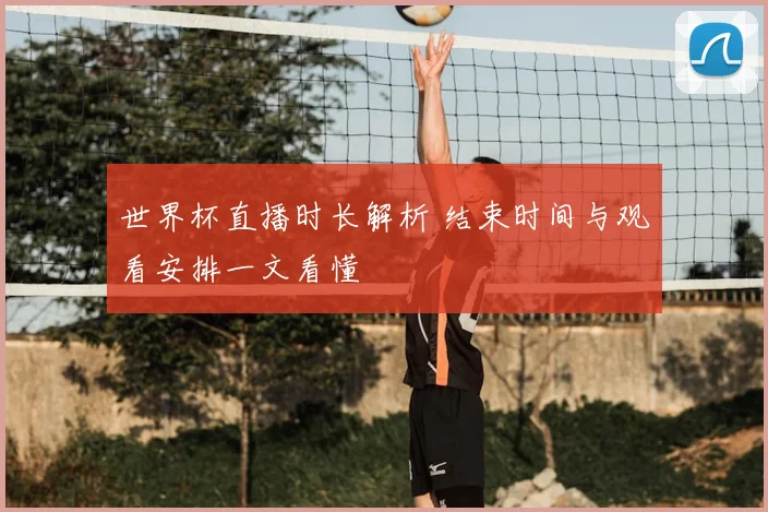 世界杯直播时长解析 结束时间与观看安排一文看懂