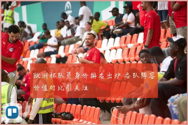 欧洲杯队员身价排名出炉 各队阵容价值对比引关注