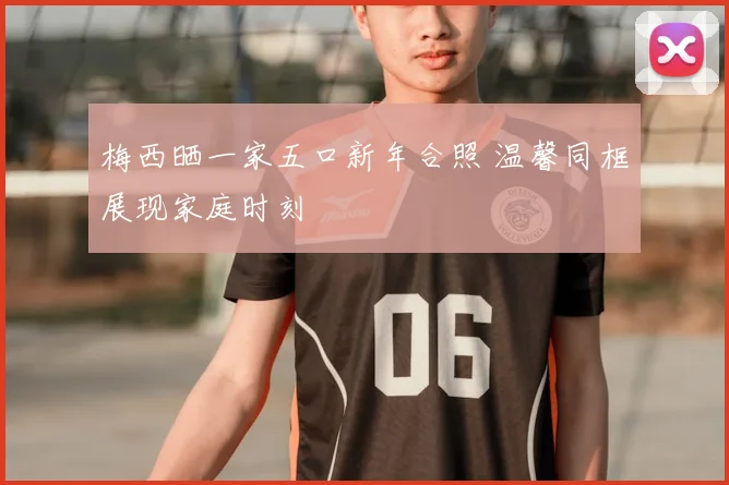 梅西晒一家五口新年合照 温馨同框展现家庭时刻
