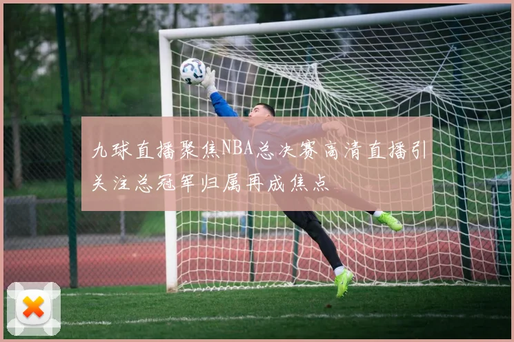 九球直播聚焦NBA总决赛高清直播引关注总冠军归属再成焦点