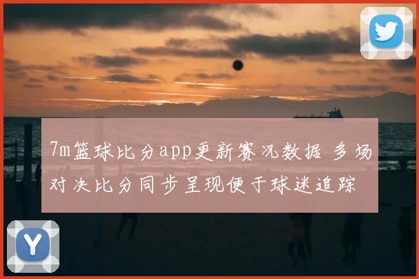 7m篮球比分app更新赛况数据 多场对决比分同步呈现便于球迷追踪