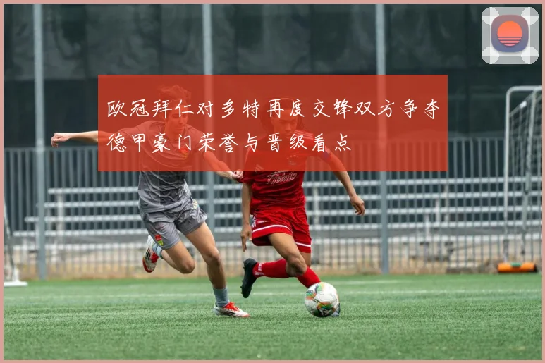 欧冠拜仁对多特再度交锋双方争夺德甲豪门荣誉与晋级看点