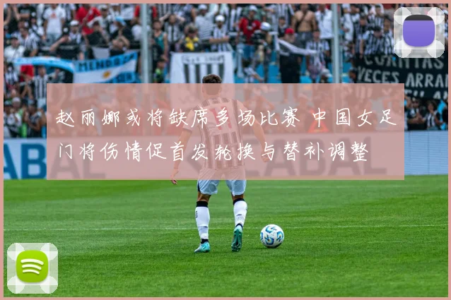 赵丽娜或将缺席多场比赛 中国女足门将伤情促首发轮换与替补调整