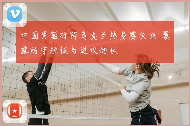 中国男篮对阵乌克兰热身赛失利 暴露防守短板与进攻起伏