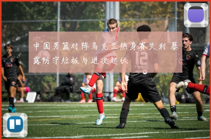 中国男篮对阵乌克兰热身赛失利 暴露防守短板与进攻起伏