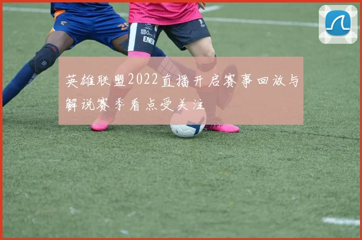 英雄联盟2022直播开启赛事回放与解说赛季看点受关注