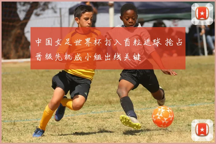 中国女足世界杯打入首粒进球 抢占晋级先机成小组出线关键
