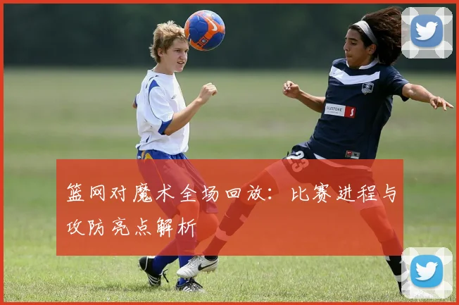篮网对魔术全场回放：比赛进程与攻防亮点解析