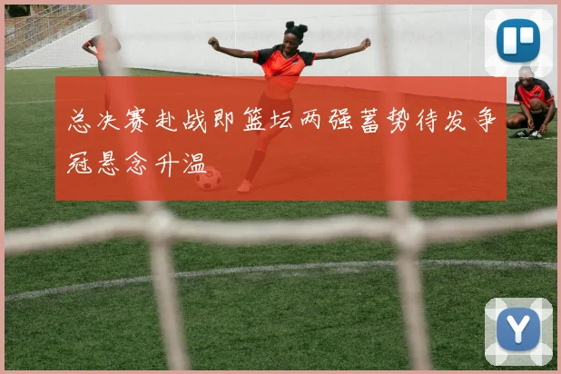 总决赛赴战即篮坛两强蓄势待发争冠悬念升温