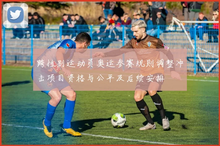 跨性别运动员奥运参赛规则调整冲击项目资格与公平及后续安排