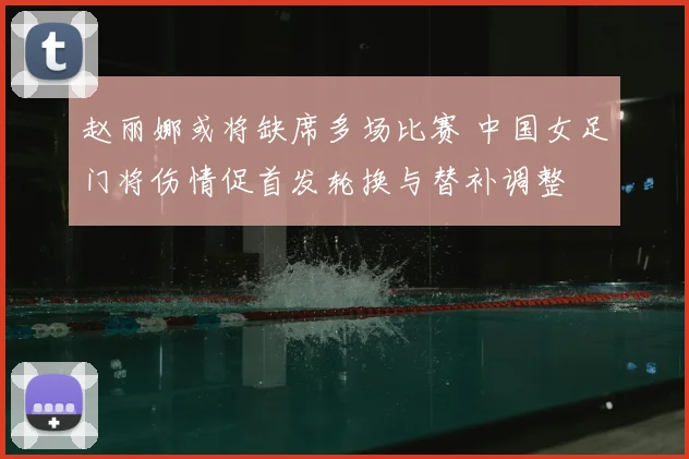 赵丽娜或将缺席多场比赛 中国女足门将伤情促首发轮换与替补调整