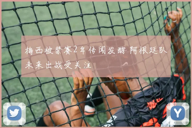 梅西被禁赛2年传闻发酵 阿根廷队未来出战受关注