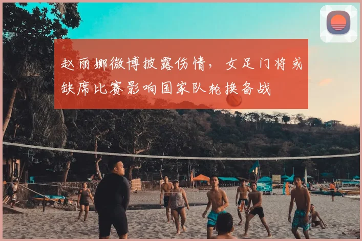 赵丽娜微博披露伤情，女足门将或缺席比赛影响国家队轮换备战