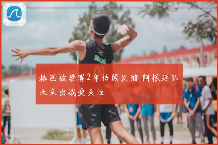 梅西被禁赛2年传闻发酵 阿根廷队未来出战受关注