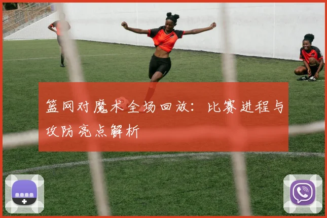 篮网对魔术全场回放:比赛进程与攻防亮点解析