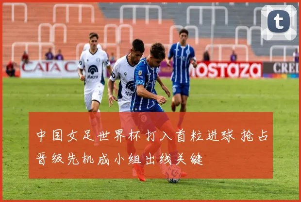中国女足世界杯打入首粒进球 抢占晋级先机成小组出线关键