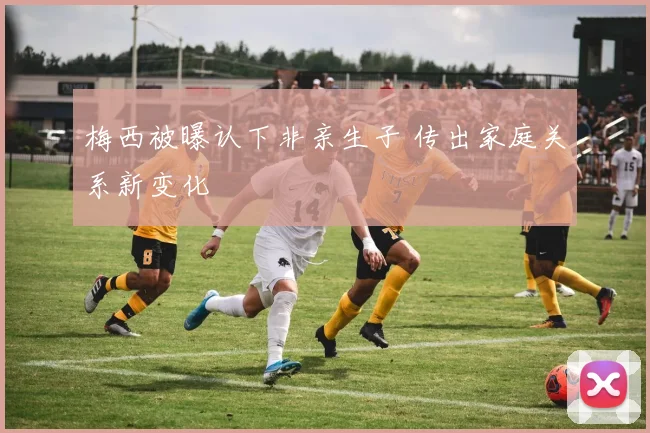 梅西被曝认下非亲生子 传出家庭关系新变化