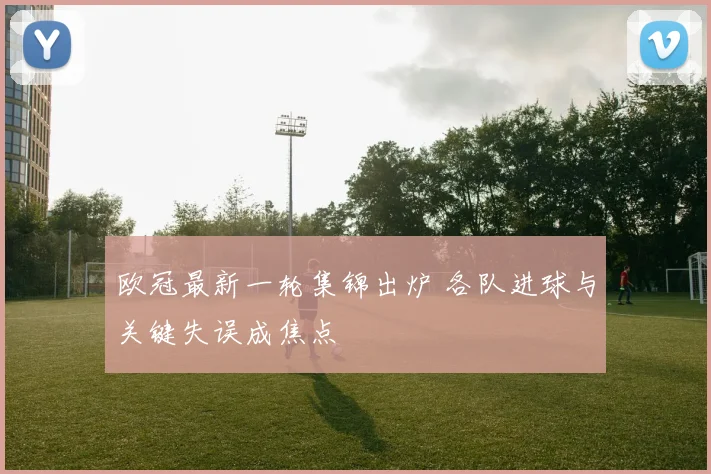 欧冠最新一轮集锦出炉 各队进球与关键失误成焦点