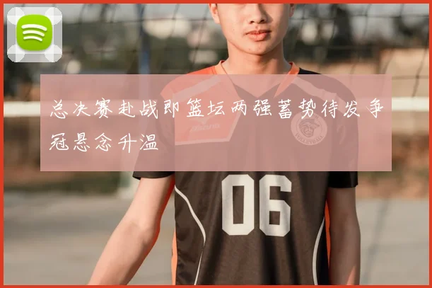 总决赛赴战即篮坛两强蓄势待发争冠悬念升温