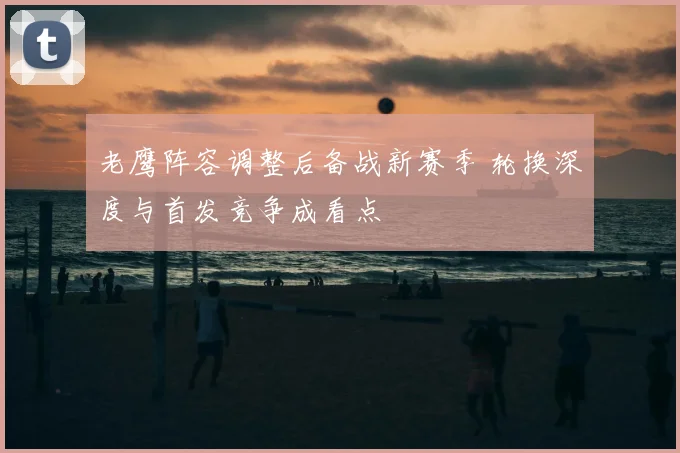 老鹰阵容调整后备战新赛季 轮换深度与首发竞争成看点