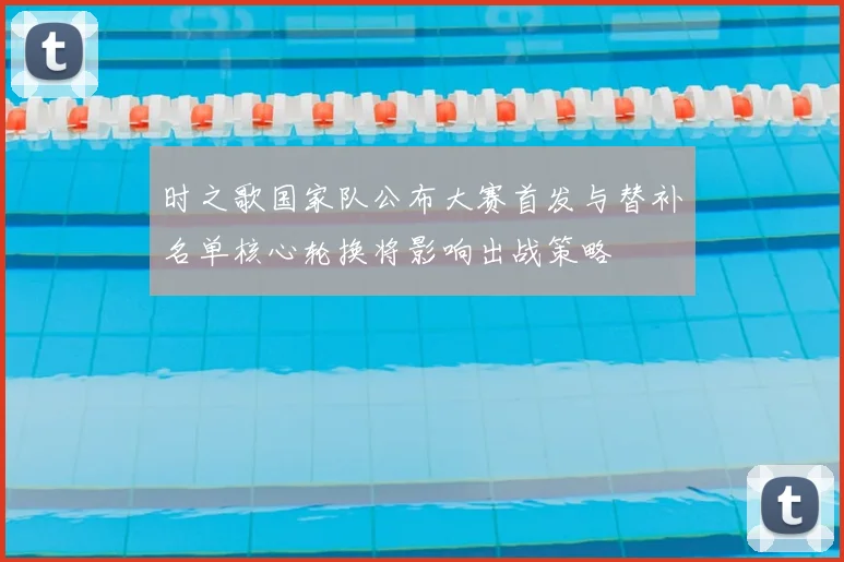 时之歌国家队公布大赛首发与替补名单核心轮换将影响出战策略