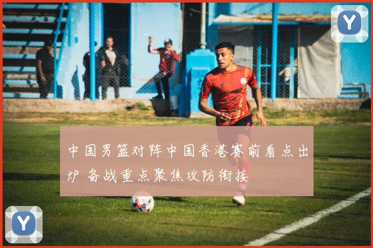 中国男篮对阵中国香港赛前看点出炉 备战重点聚焦攻防衔接