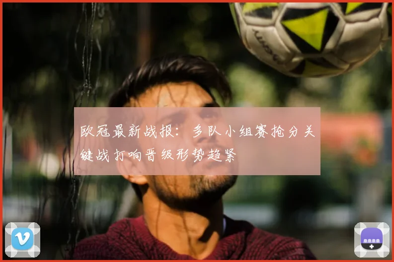欧冠最新战报：多队小组赛抢分关键战打响晋级形势趋紧