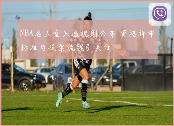 NBA名人堂入选规则公布 资格评审标准与投票流程引关注